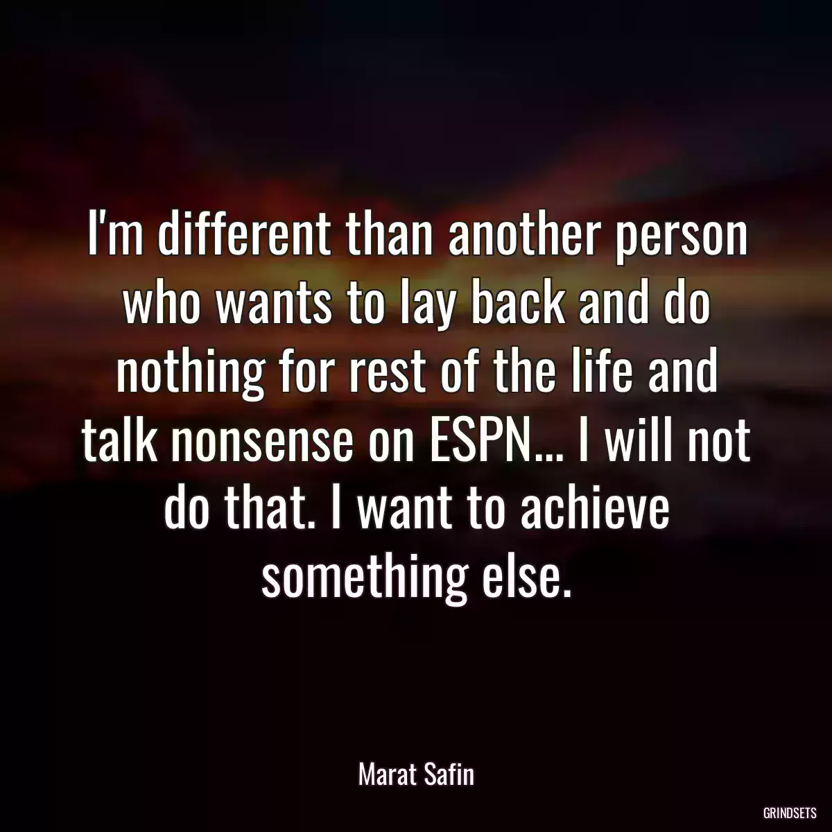 I\'m different than another person who wants to lay back and do nothing for rest of the life and talk nonsense on ESPN... I will not do that. I want to achieve something else.