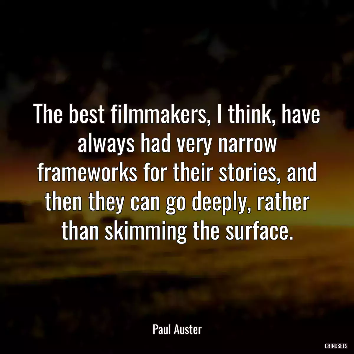 The best filmmakers, I think, have always had very narrow frameworks for their stories, and then they can go deeply, rather than skimming the surface.