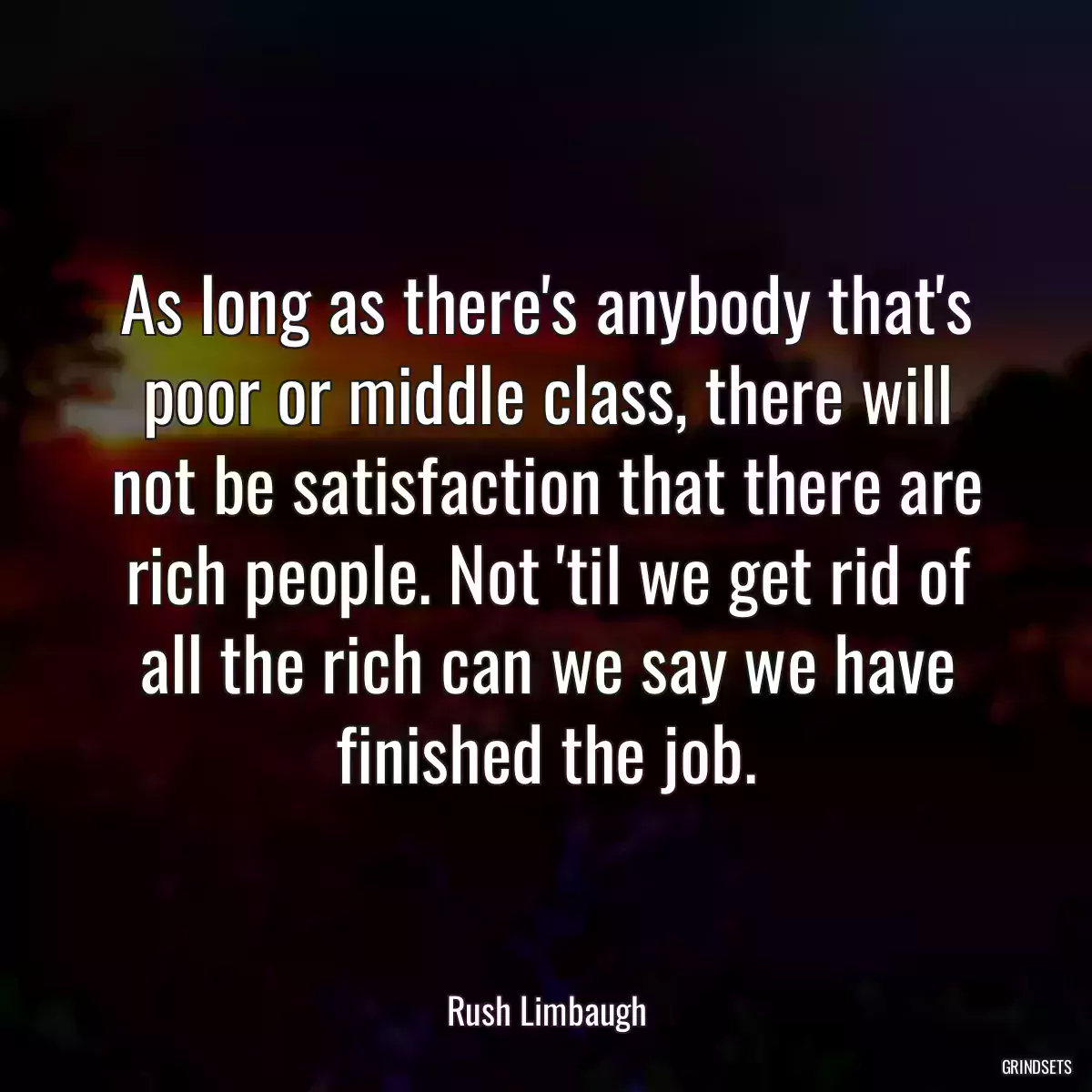 As long as there\'s anybody that\'s poor or middle class, there will not be satisfaction that there are rich people. Not \'til we get rid of all the rich can we say we have finished the job.