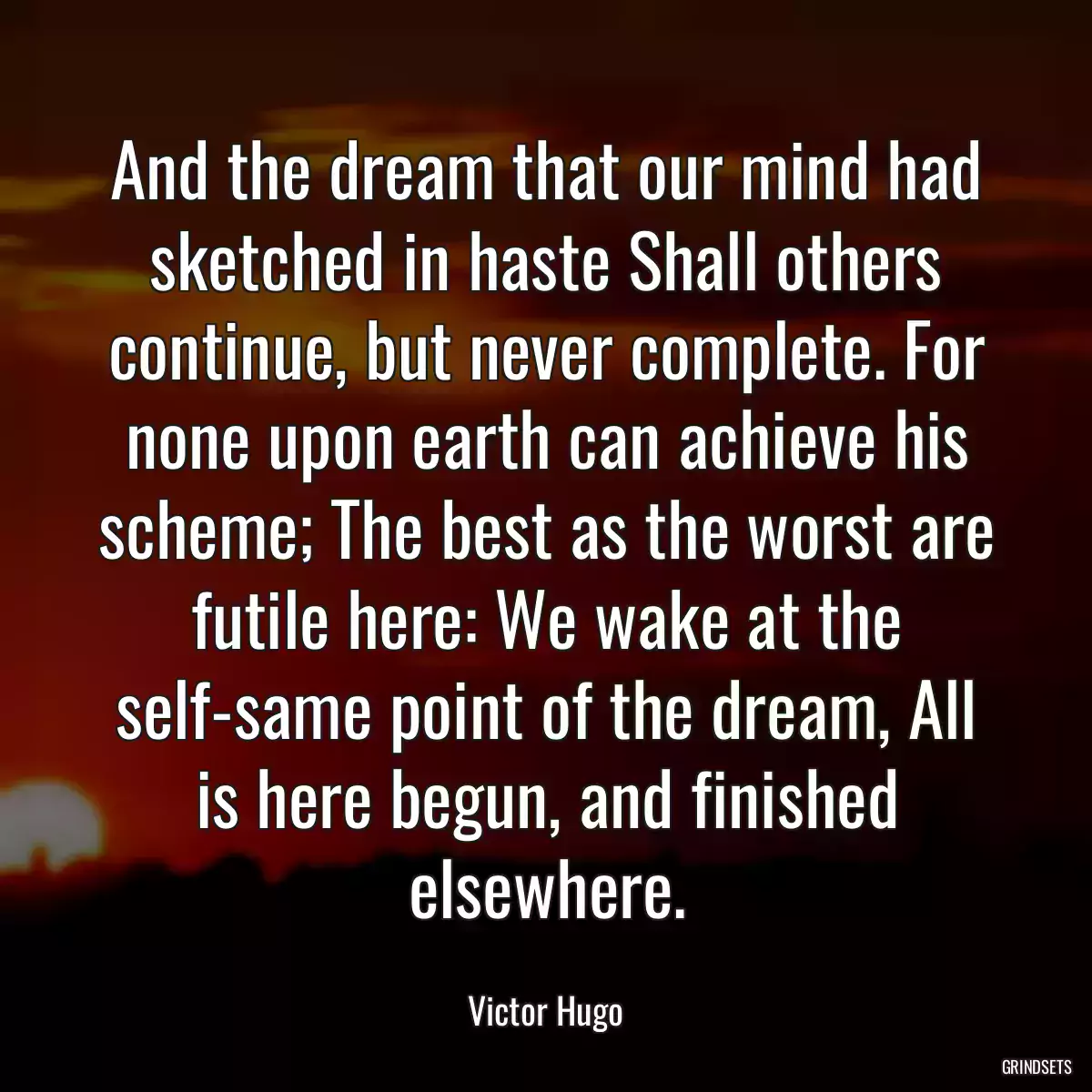 And the dream that our mind had sketched in haste Shall others continue, but never complete. For none upon earth can achieve his scheme; The best as the worst are futile here: We wake at the self-same point of the dream, All is here begun, and finished elsewhere.