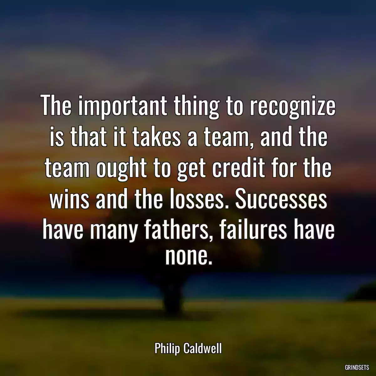 The important thing to recognize is that it takes a team, and the team ought to get credit for the wins and the losses. Successes have many fathers, failures have none.