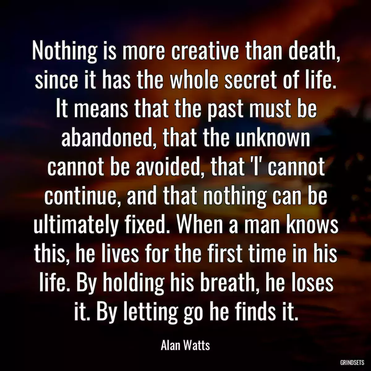 Nothing is more creative than death, since it has the whole secret of life. It means that the past must be abandoned, that the unknown cannot be avoided, that \'I\' cannot continue, and that nothing can be ultimately fixed. When a man knows this, he lives for the first time in his life. By holding his breath, he loses it. By letting go he finds it.