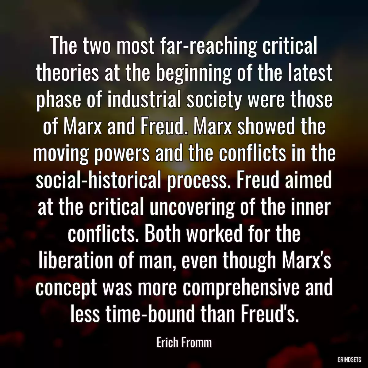 The two most far-reaching critical theories at the beginning of the latest phase of industrial society were those of Marx and Freud. Marx showed the moving powers and the conflicts in the social-historical process. Freud aimed at the critical uncovering of the inner conflicts. Both worked for the liberation of man, even though Marx\'s concept was more comprehensive and less time-bound than Freud\'s.