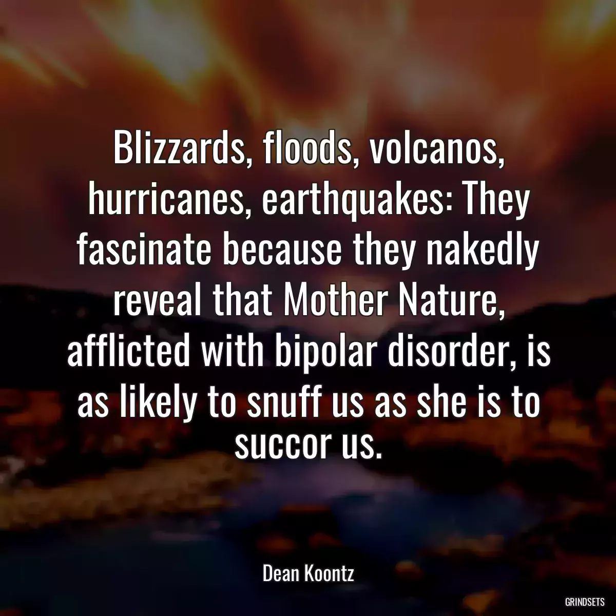 Blizzards, floods, volcanos, hurricanes, earthquakes: They fascinate because they nakedly reveal that Mother Nature, afflicted with bipolar disorder, is as likely to snuff us as she is to succor us.