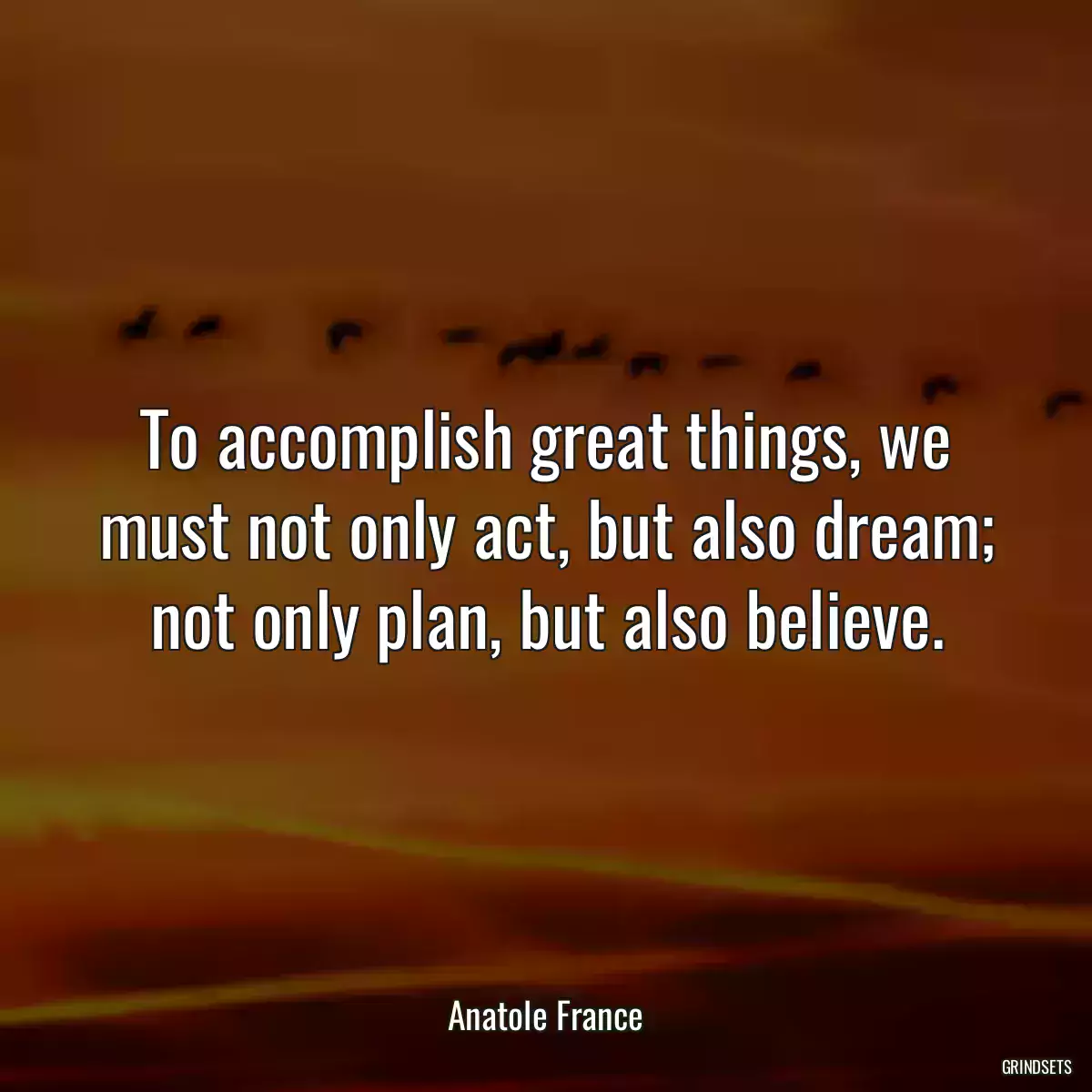 To accomplish great things, we must not only act, but also dream; not only plan, but also believe.