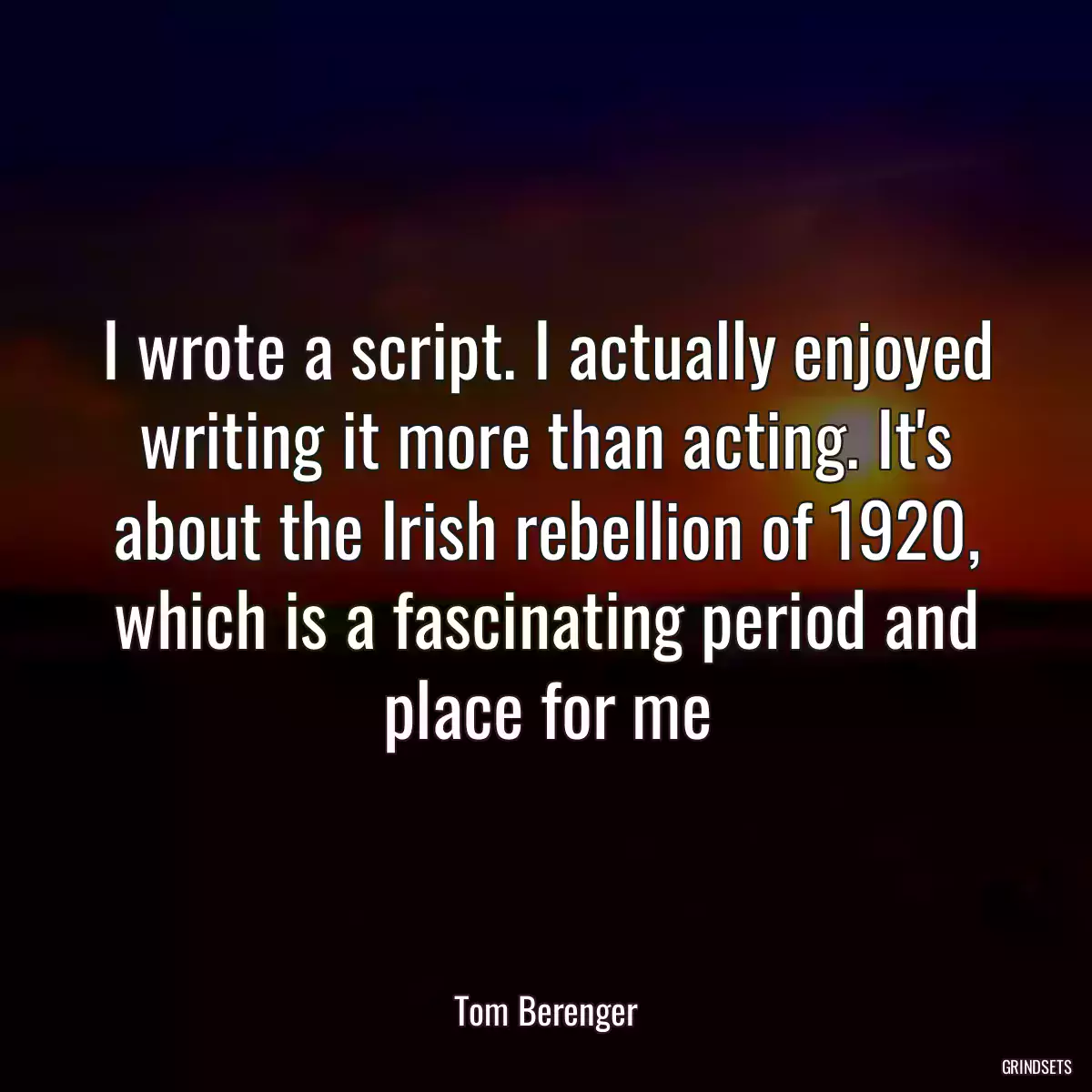 I wrote a script. I actually enjoyed writing it more than acting. It\'s about the Irish rebellion of 1920, which is a fascinating period and place for me