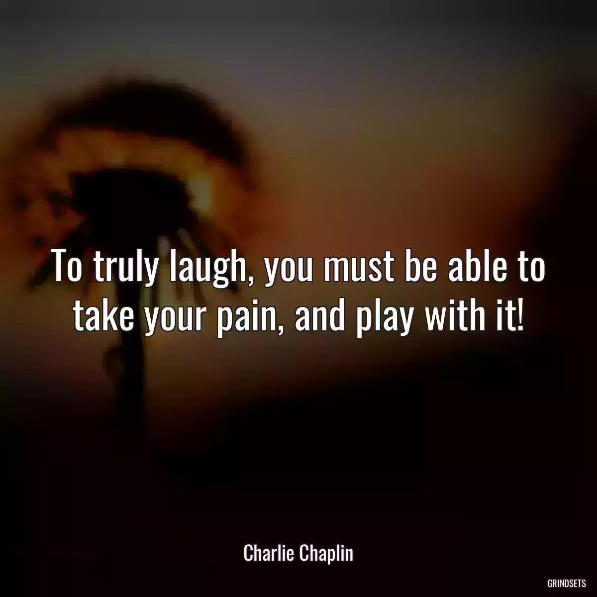 To truly laugh, you must be able to take your pain, and play with it!