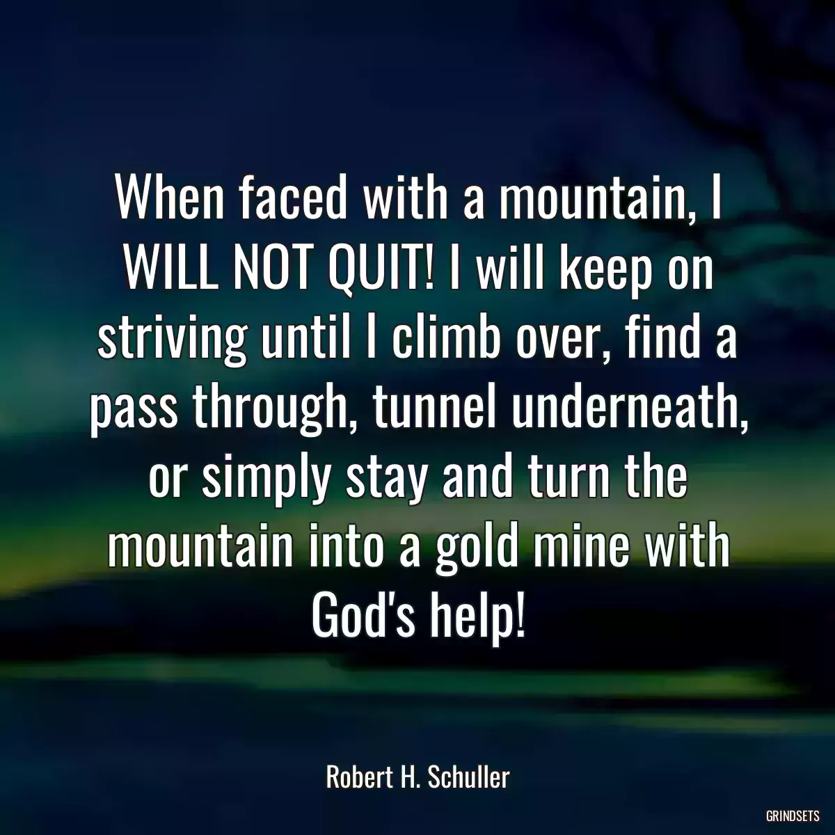 When faced with a mountain, I WILL NOT QUIT! I will keep on striving until I climb over, find a pass through, tunnel underneath, or simply stay and turn the mountain into a gold mine with God\'s help!