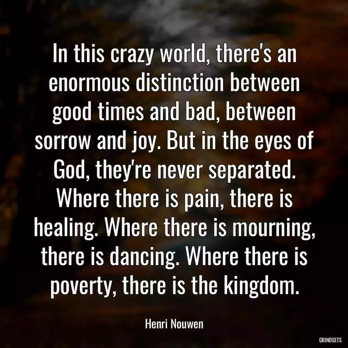 In this crazy world, there\'s an enormous distinction between good times and bad, between sorrow and joy. But in the eyes of God, they\'re never separated. Where there is pain, there is healing. Where there is mourning, there is dancing. Where there is poverty, there is the kingdom.