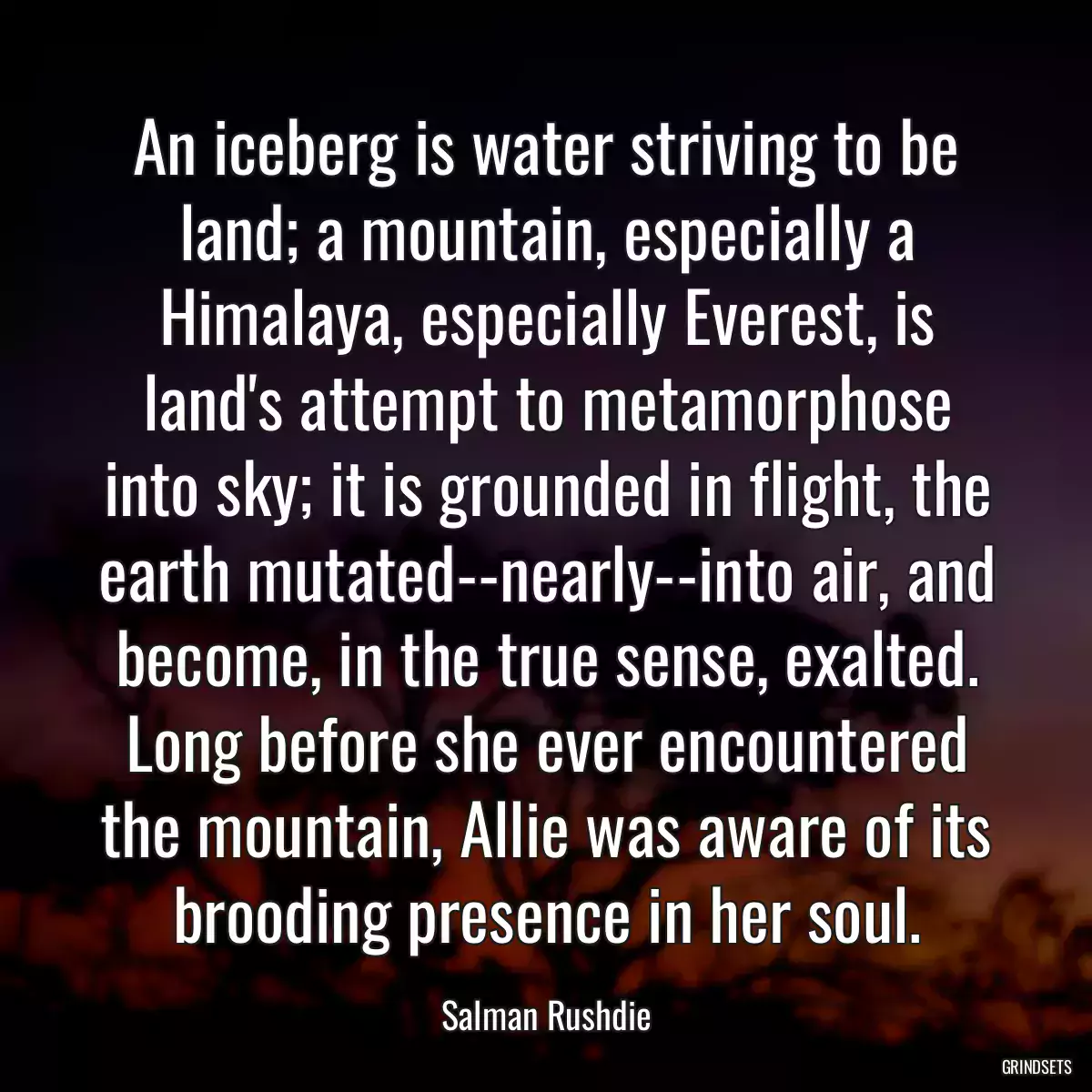 An iceberg is water striving to be land; a mountain, especially a Himalaya, especially Everest, is land\'s attempt to metamorphose into sky; it is grounded in flight, the earth mutated--nearly--into air, and become, in the true sense, exalted. Long before she ever encountered the mountain, Allie was aware of its brooding presence in her soul.