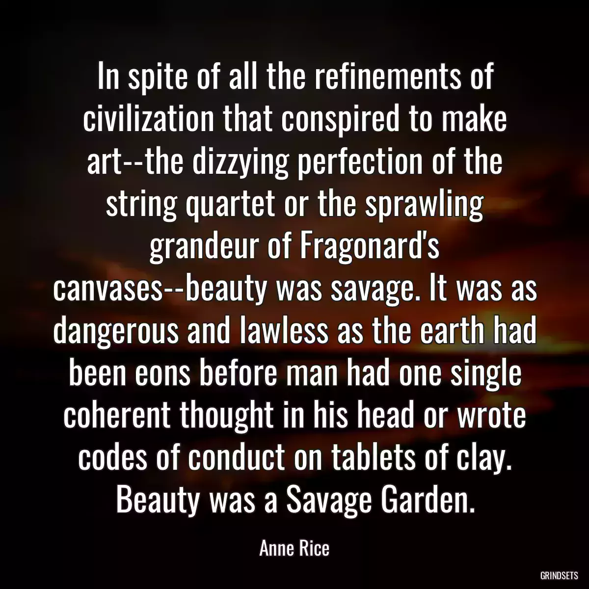 In spite of all the refinements of civilization that conspired to make art--the dizzying perfection of the string quartet or the sprawling grandeur of Fragonard\'s canvases--beauty was savage. It was as dangerous and lawless as the earth had been eons before man had one single coherent thought in his head or wrote codes of conduct on tablets of clay. Beauty was a Savage Garden.