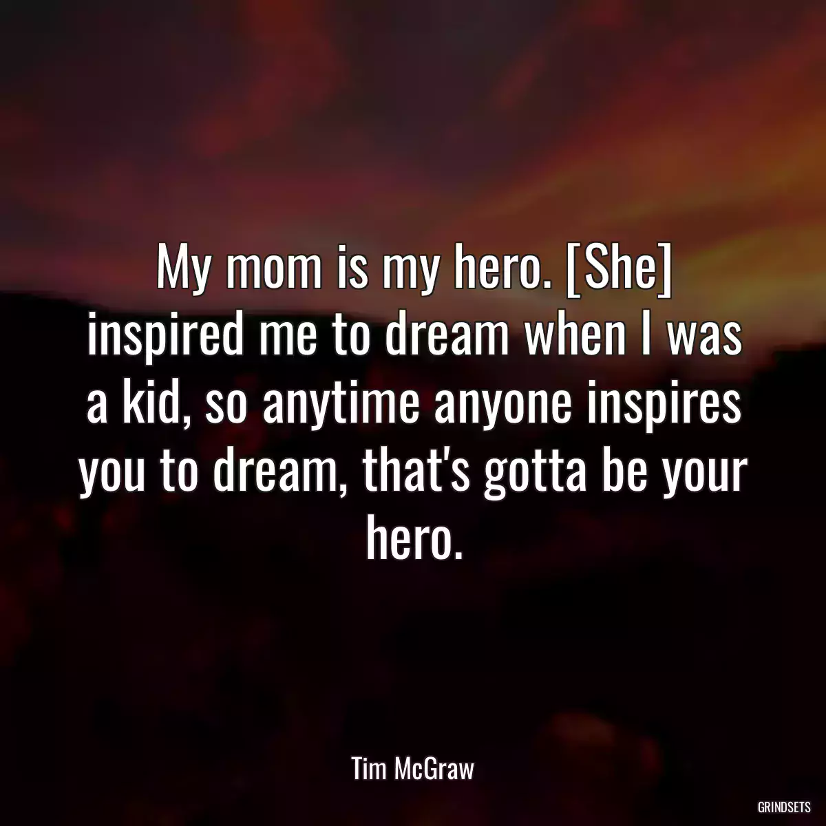 My mom is my hero. [She] inspired me to dream when I was a kid, so anytime anyone inspires you to dream, that\'s gotta be your hero.