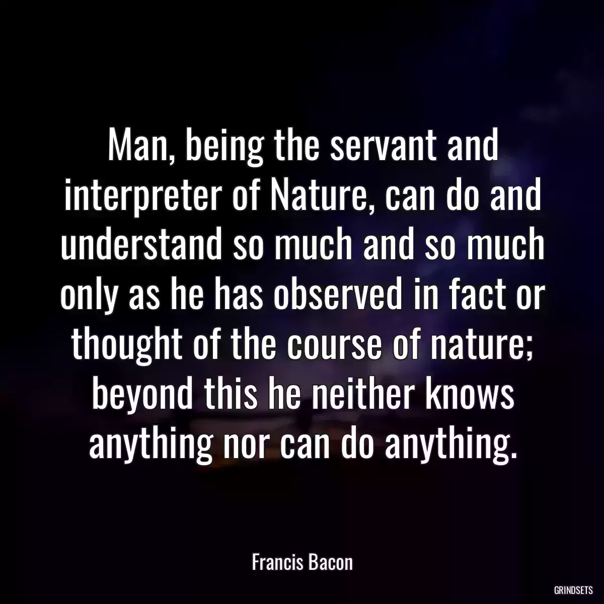 Man, being the servant and interpreter of Nature, can do and understand so much and so much only as he has observed in fact or thought of the course of nature; beyond this he neither knows anything nor can do anything.