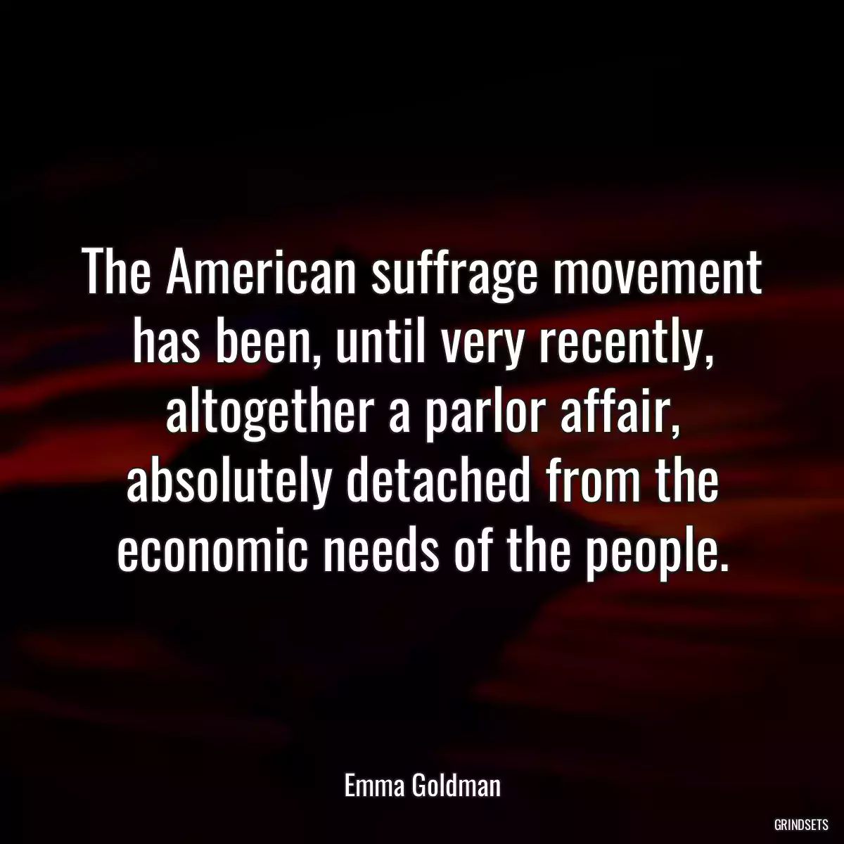 The American suffrage movement has been, until very recently, altogether a parlor affair, absolutely detached from the economic needs of the people.