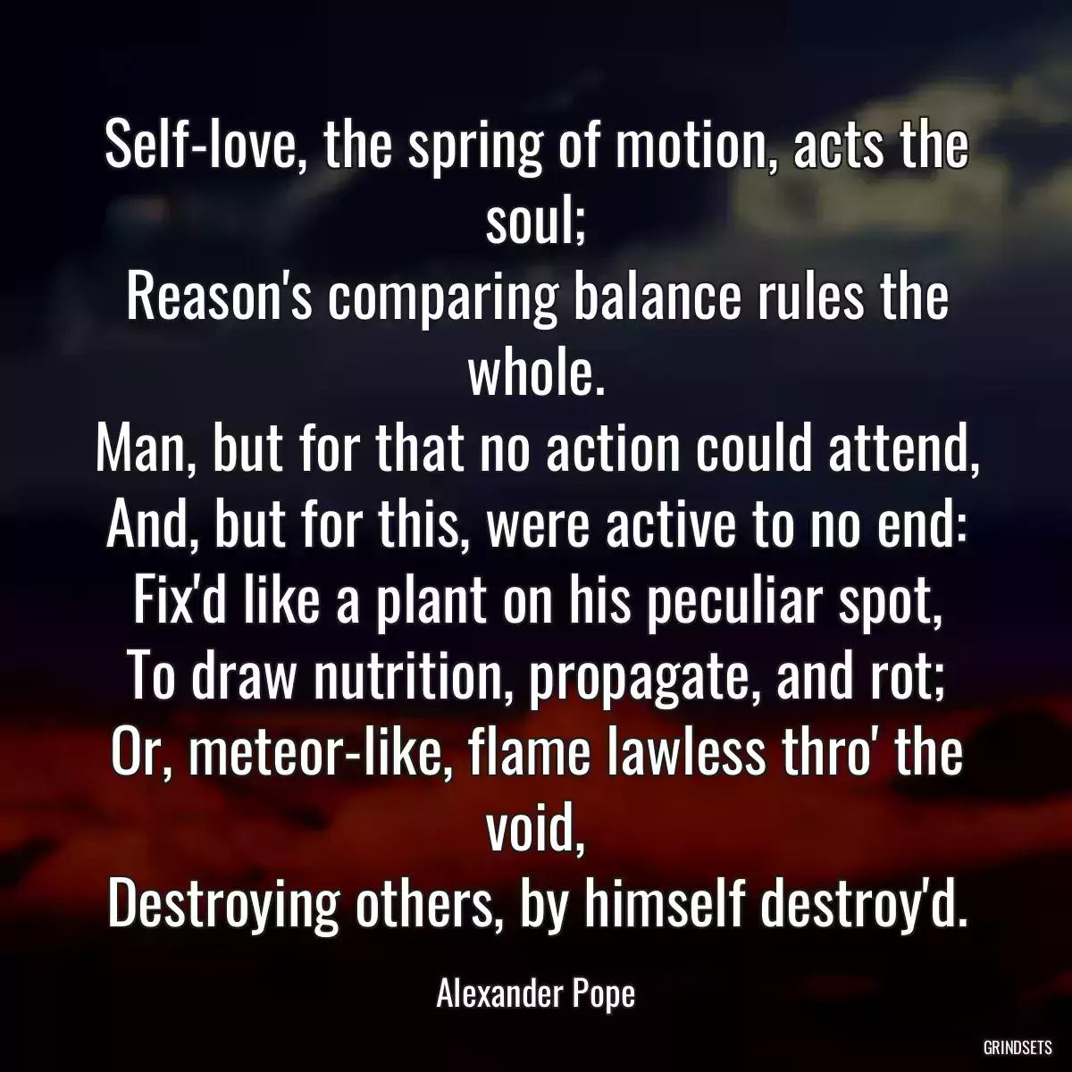 Self-love, the spring of motion, acts the soul;
Reason\'s comparing balance rules the whole.
Man, but for that no action could attend,
And, but for this, were active to no end:
Fix\'d like a plant on his peculiar spot,
To draw nutrition, propagate, and rot;
Or, meteor-like, flame lawless thro\' the void,
Destroying others, by himself destroy\'d.