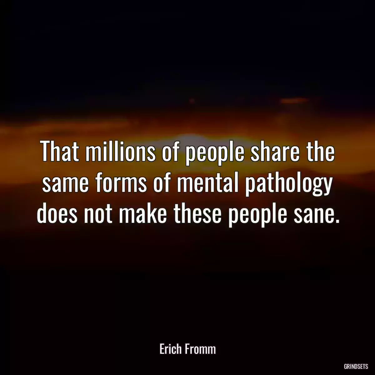 That millions of people share the same forms of mental pathology does not make these people sane.