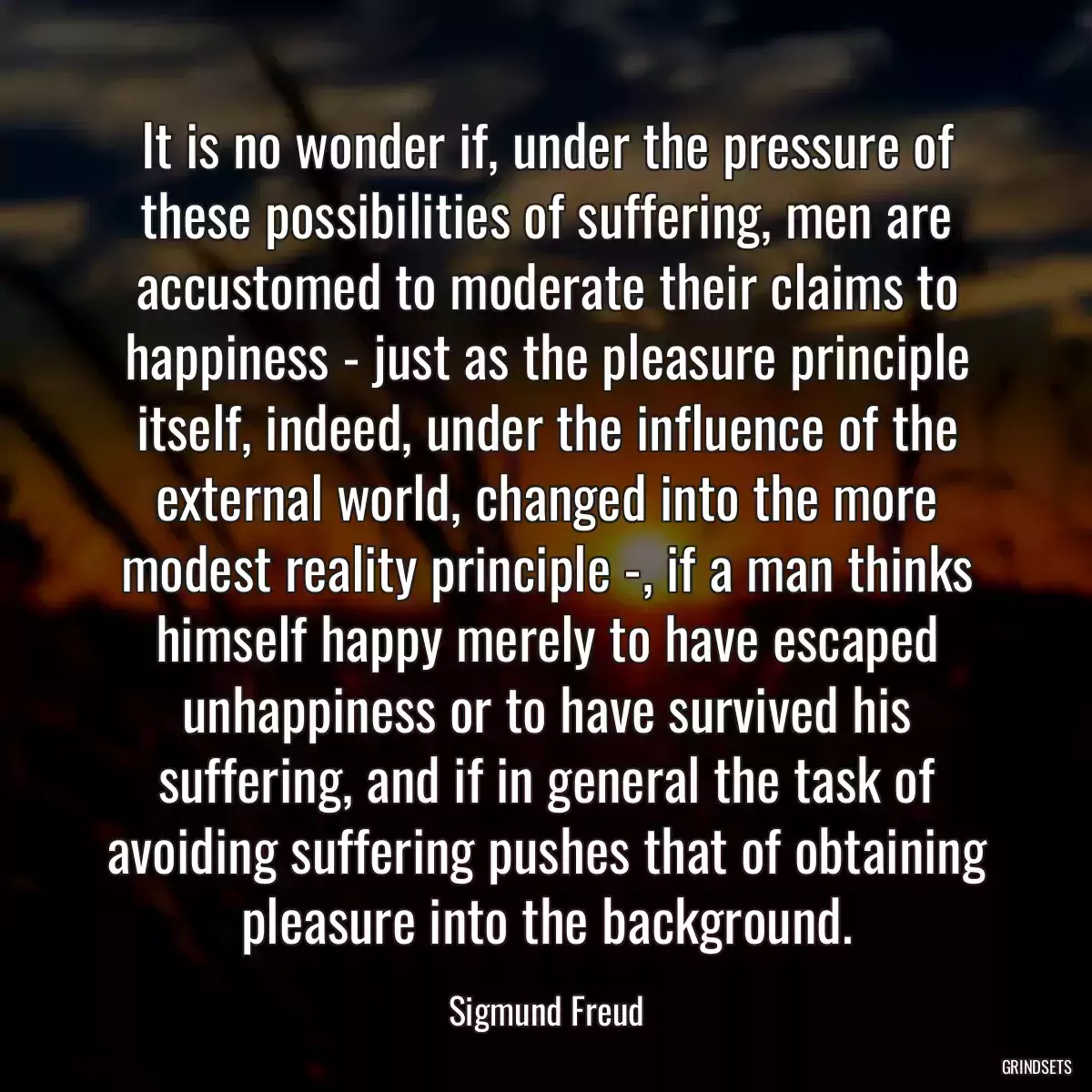 It is no wonder if, under the pressure of these possibilities of suffering, men are accustomed to moderate their claims to happiness - just as the pleasure principle itself, indeed, under the influence of the external world, changed into the more modest reality principle -, if a man thinks himself happy merely to have escaped unhappiness or to have survived his suffering, and if in general the task of avoiding suffering pushes that of obtaining pleasure into the background.