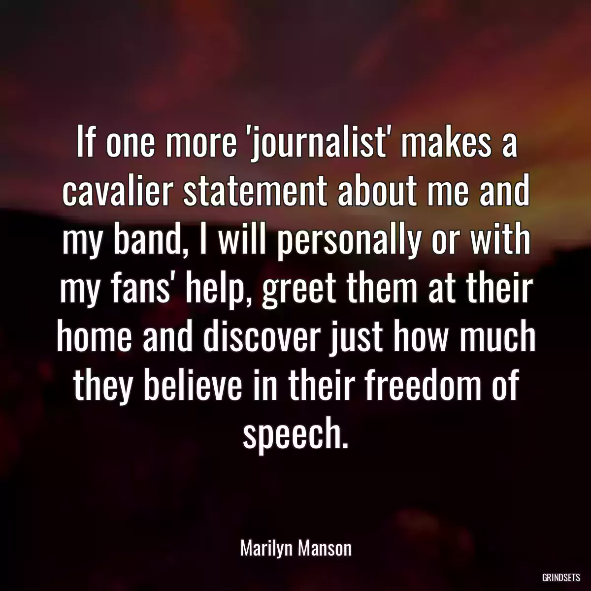 If one more \'journalist\' makes a cavalier statement about me and my band, I will personally or with my fans\' help, greet them at their home and discover just how much they believe in their freedom of speech.