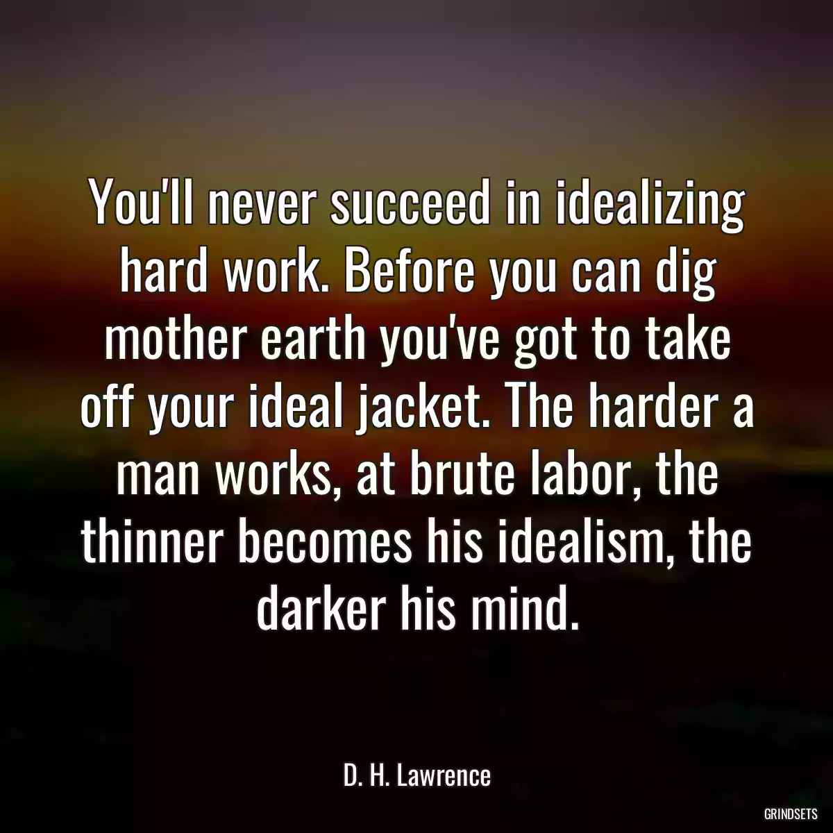 You\'ll never succeed in idealizing hard work. Before you can dig mother earth you\'ve got to take off your ideal jacket. The harder a man works, at brute labor, the thinner becomes his idealism, the darker his mind.