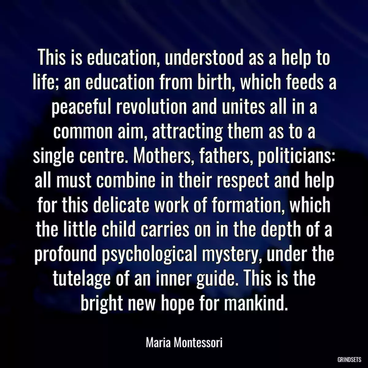 This is education, understood as a help to life; an education from birth, which feeds a peaceful revolution and unites all in a common aim, attracting them as to a single centre. Mothers, fathers, politicians: all must combine in their respect and help for this delicate work of formation, which the little child carries on in the depth of a profound psychological mystery, under the tutelage of an inner guide. This is the bright new hope for mankind.