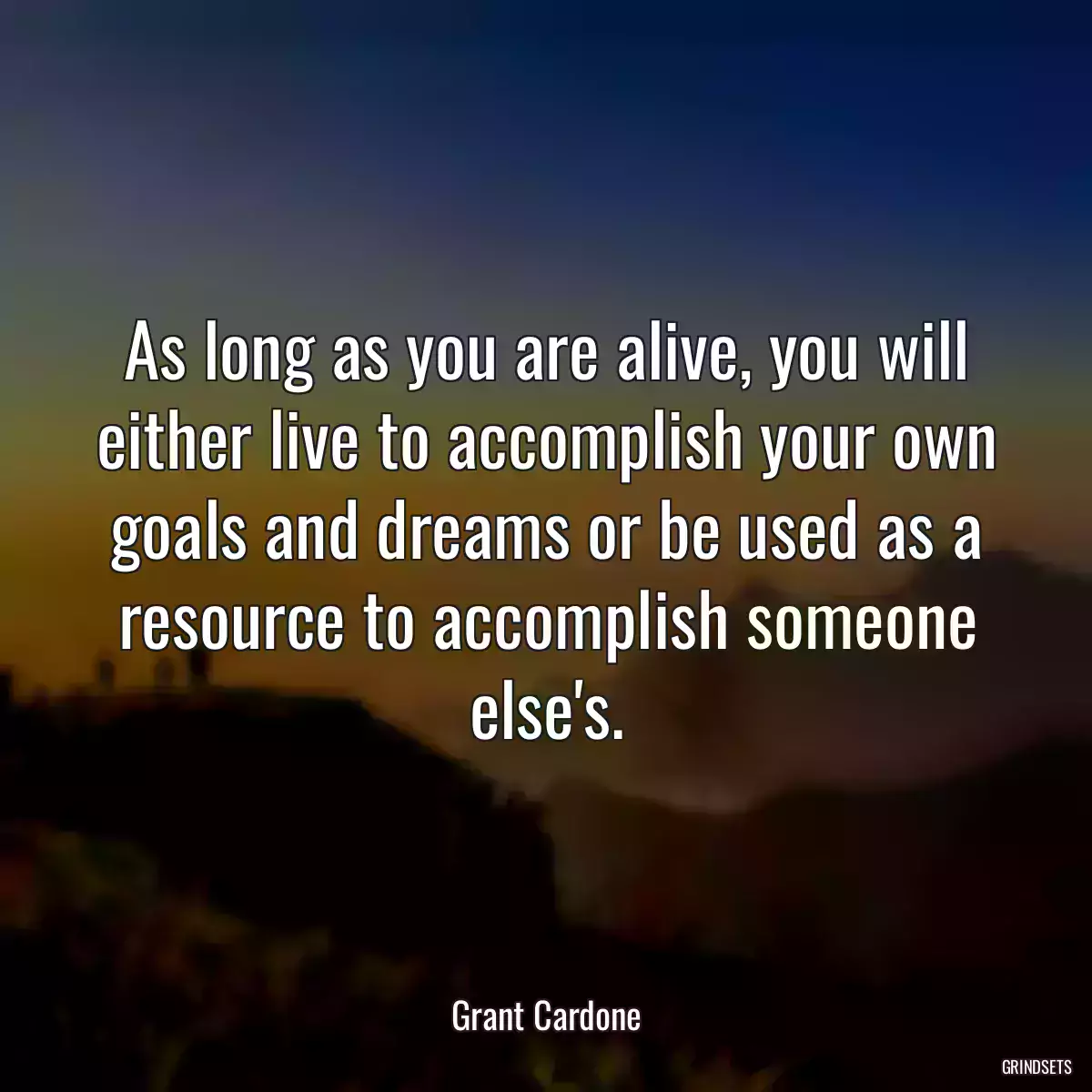 As long as you are alive, you will either live to accomplish your own goals and dreams or be used as a resource to accomplish someone else\'s.