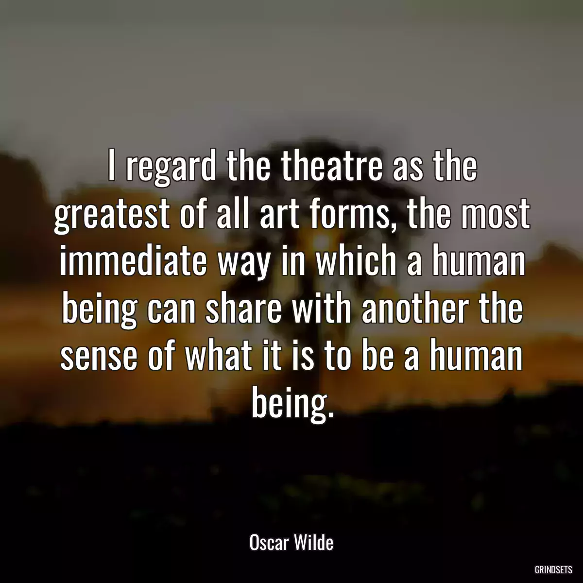 I regard the theatre as the greatest of all art forms, the most immediate way in which a human being can share with another the sense of what it is to be a human being.