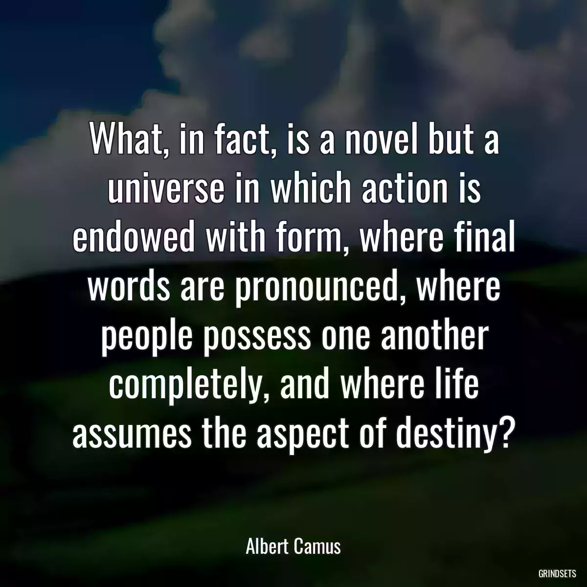 What, in fact, is a novel but a universe in which action is endowed with form, where final words are pronounced, where people possess one another completely, and where life assumes the aspect of destiny?