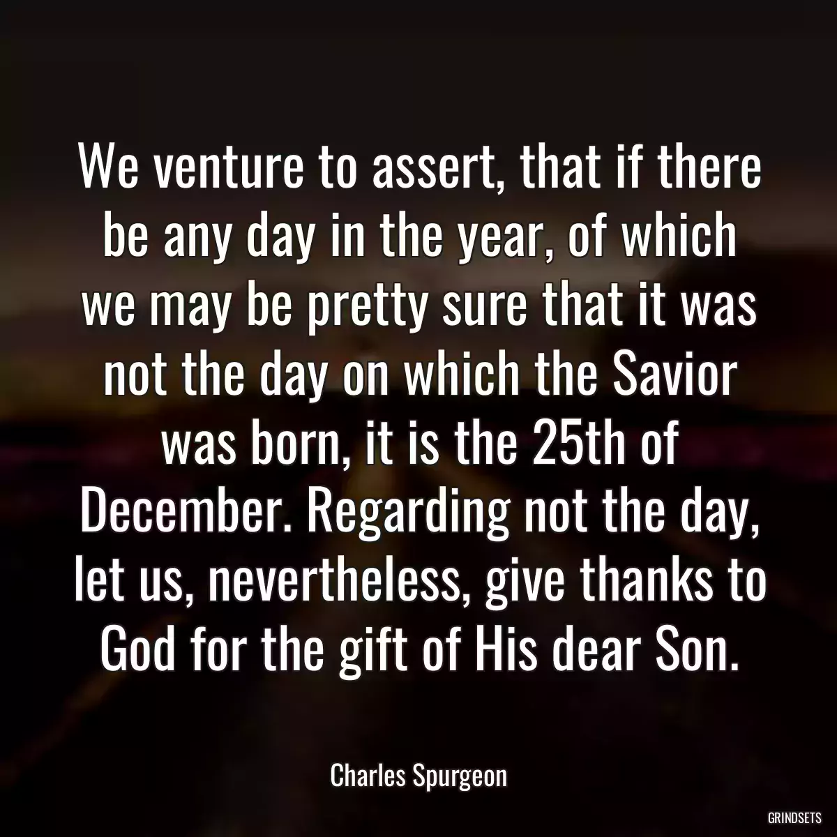 We venture to assert, that if there be any day in the year, of which we may be pretty sure that it was not the day on which the Savior was born, it is the 25th of December. Regarding not the day, let us, nevertheless, give thanks to God for the gift of His dear Son.