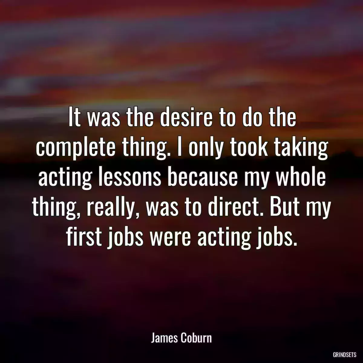 It was the desire to do the complete thing. I only took taking acting lessons because my whole thing, really, was to direct. But my first jobs were acting jobs.