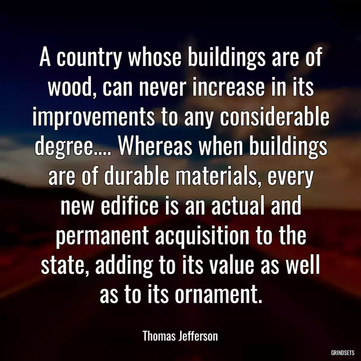 A country whose buildings are of wood, can never increase in its improvements to any considerable degree.... Whereas when buildings are of durable materials, every new edifice is an actual and permanent acquisition to the state, adding to its value as well as to its ornament.