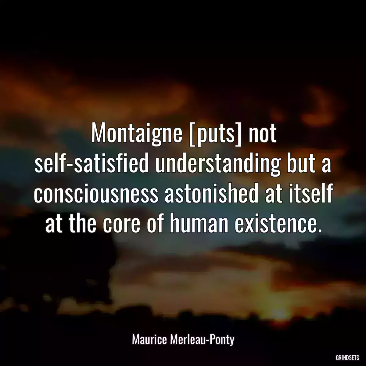 Montaigne [puts] not self-satisfied understanding but a consciousness astonished at itself at the core of human existence.