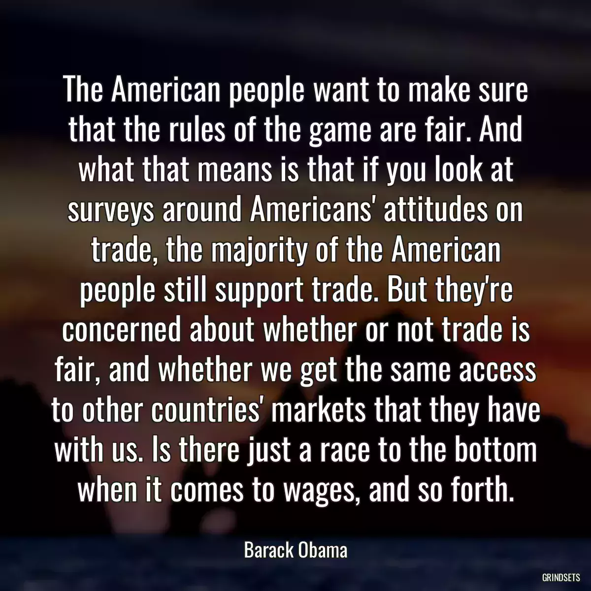 The American people want to make sure that the rules of the game are fair. And what that means is that if you look at surveys around Americans\' attitudes on trade, the majority of the American people still support trade. But they\'re concerned about whether or not trade is fair, and whether we get the same access to other countries\' markets that they have with us. Is there just a race to the bottom when it comes to wages, and so forth.