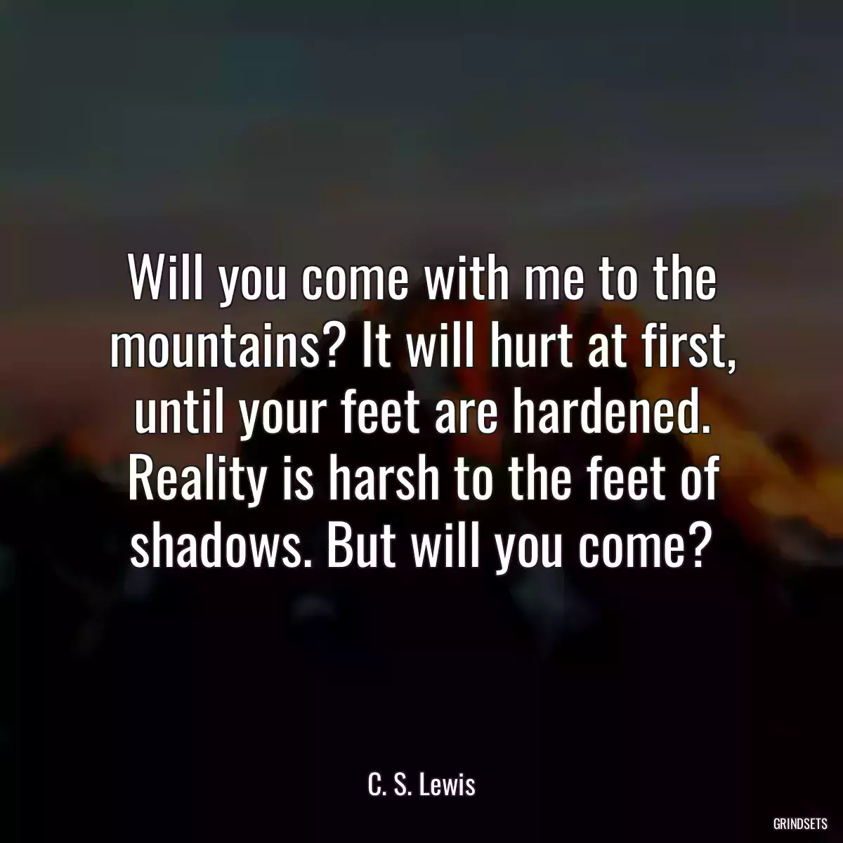 Will you come with me to the mountains? It will hurt at first, until your feet are hardened. Reality is harsh to the feet of shadows. But will you come?