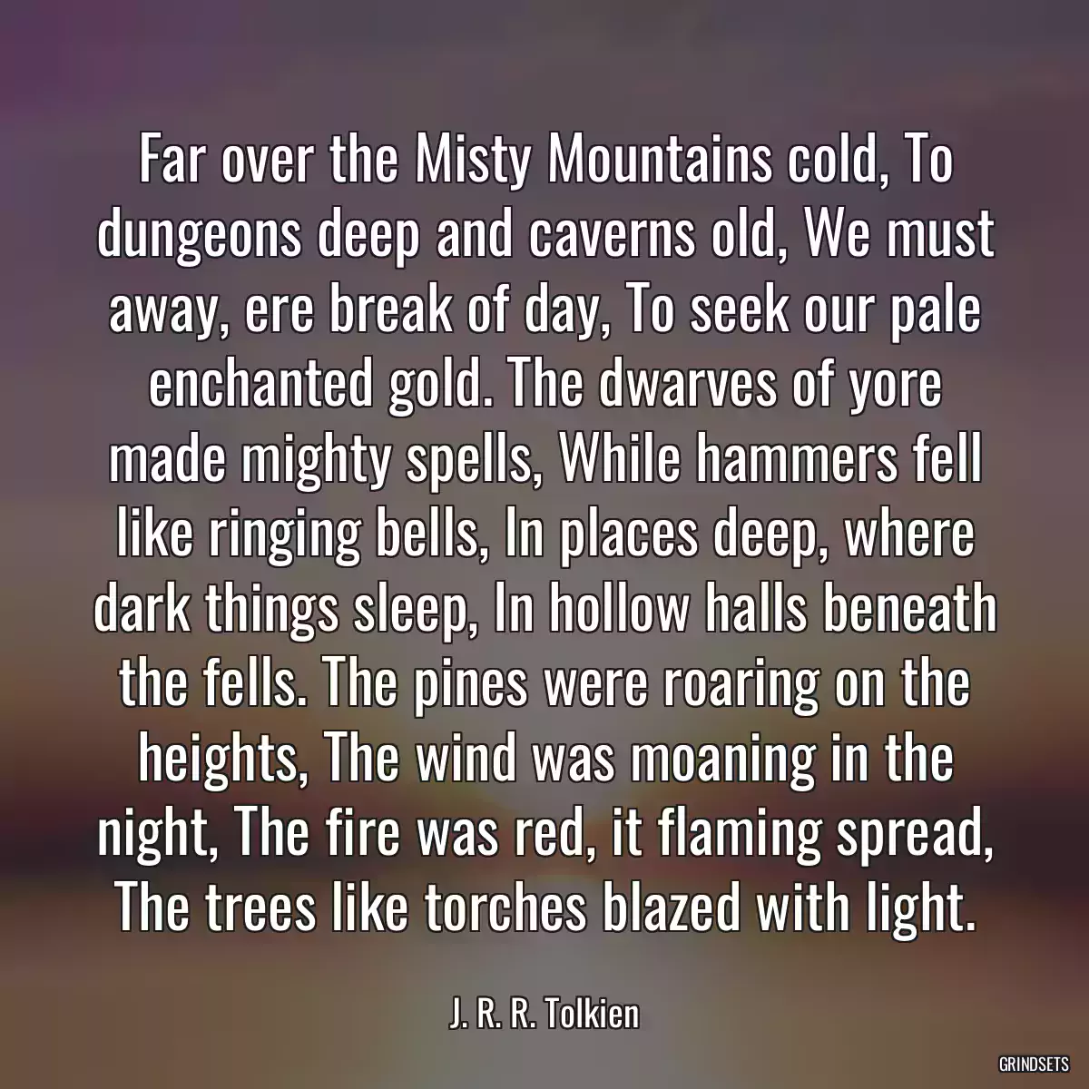 Far over the Misty Mountains cold, To dungeons deep and caverns old, We must away, ere break of day, To seek our pale enchanted gold. The dwarves of yore made mighty spells, While hammers fell like ringing bells, In places deep, where dark things sleep, In hollow halls beneath the fells. The pines were roaring on the heights, The wind was moaning in the night, The fire was red, it flaming spread, The trees like torches blazed with light.