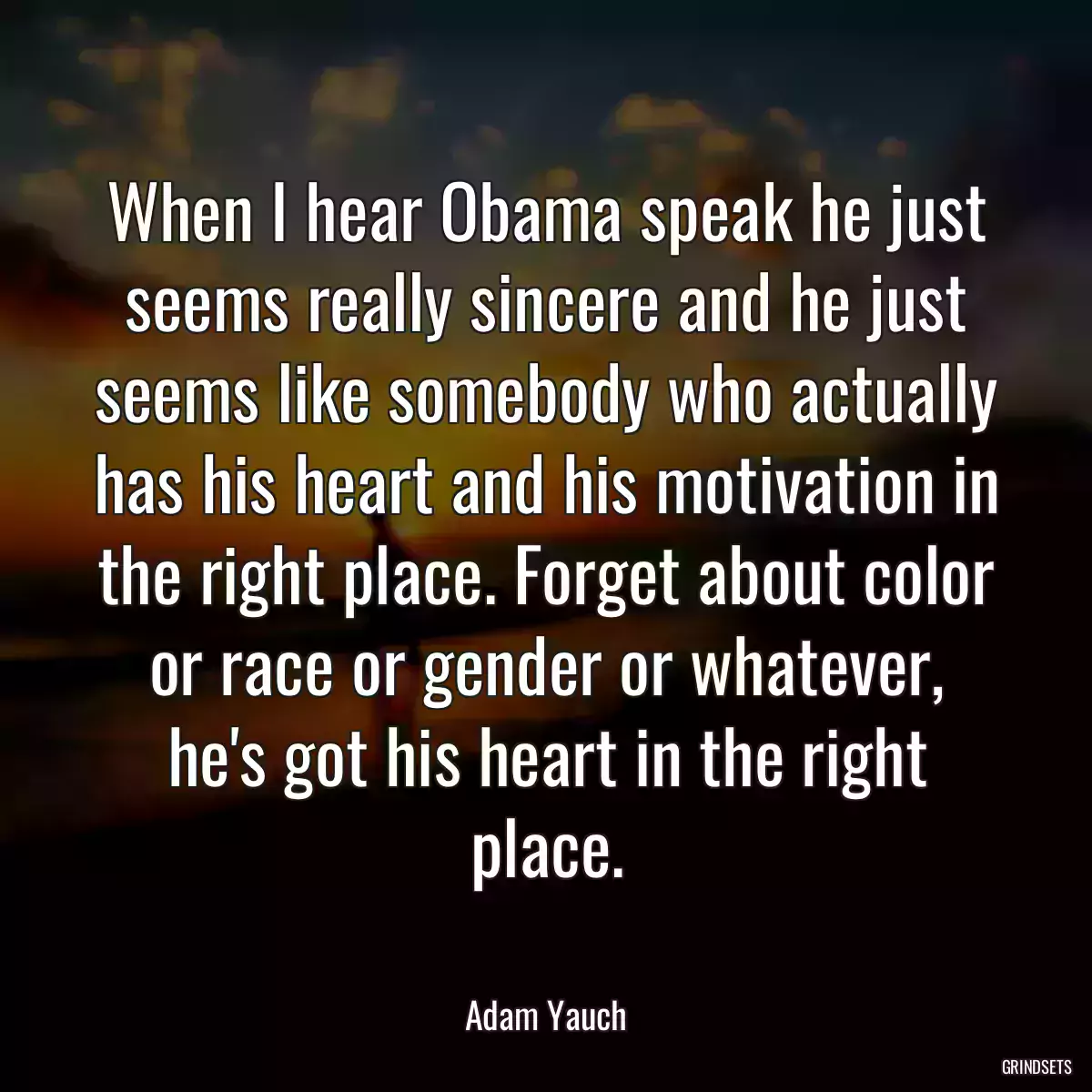 When I hear Obama speak he just seems really sincere and he just seems like somebody who actually has his heart and his motivation in the right place. Forget about color or race or gender or whatever, he\'s got his heart in the right place.