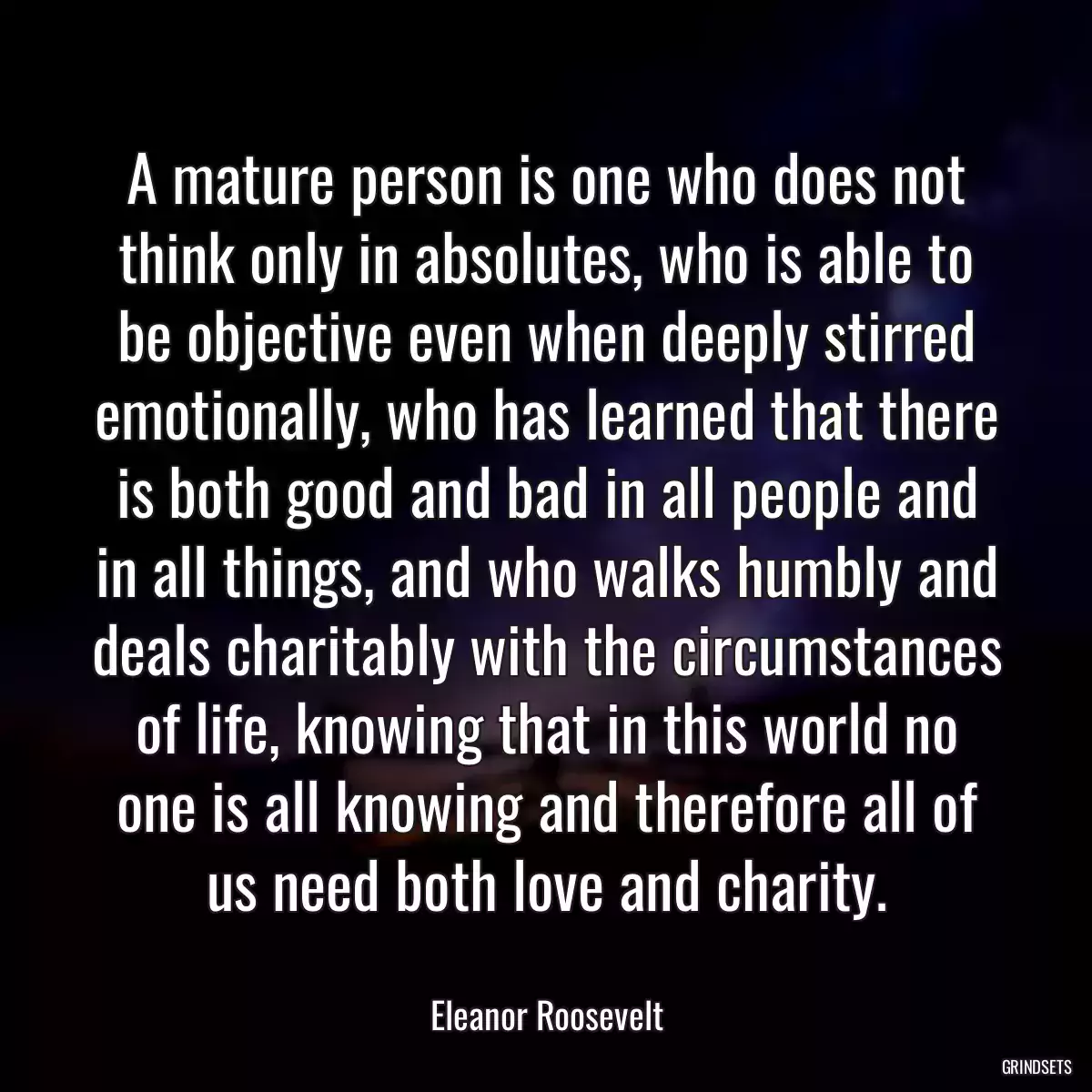 A mature person is one who does not think only in absolutes, who is able to be objective even when deeply stirred emotionally, who has learned that there is both good and bad in all people and in all things, and who walks humbly and deals charitably with the circumstances of life, knowing that in this world no one is all knowing and therefore all of us need both love and charity.