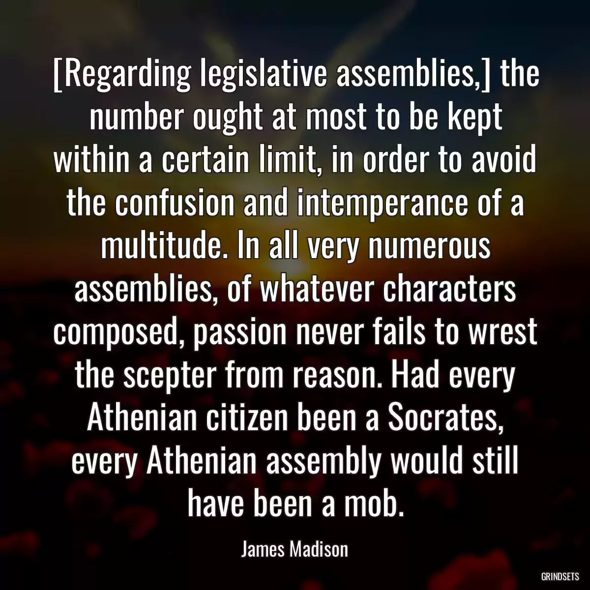 [Regarding legislative assemblies,] the number ought at most to be kept within a certain limit, in order to avoid the confusion and intemperance of a multitude. In all very numerous assemblies, of whatever characters composed, passion never fails to wrest the scepter from reason. Had every Athenian citizen been a Socrates, every Athenian assembly would still have been a mob.