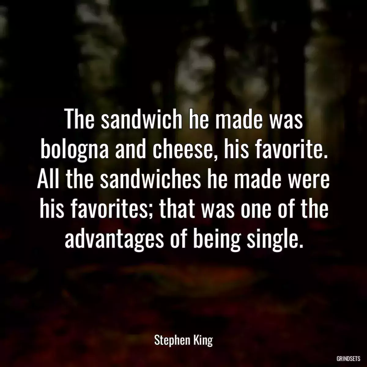 The sandwich he made was bologna and cheese, his favorite. All the sandwiches he made were his favorites; that was one of the advantages of being single.