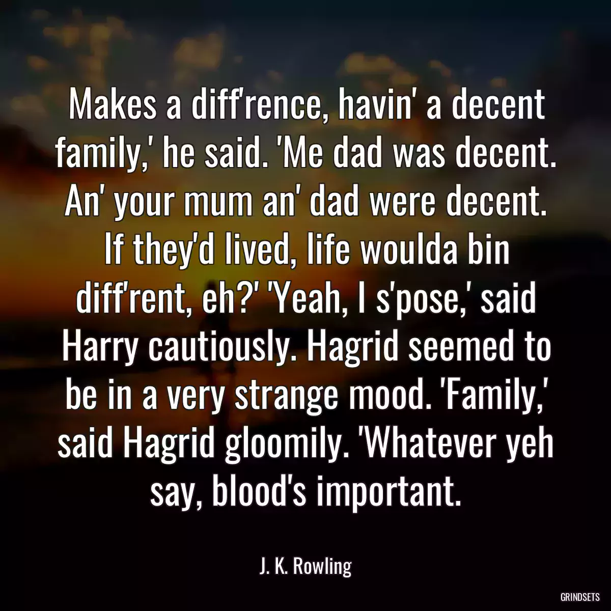 Makes a diff\'rence, havin\' a decent family,\' he said. \'Me dad was decent. An\' your mum an\' dad were decent. If they\'d lived, life woulda bin diff\'rent, eh?\' \'Yeah, I s\'pose,\' said Harry cautiously. Hagrid seemed to be in a very strange mood. \'Family,\' said Hagrid gloomily. \'Whatever yeh say, blood\'s important.