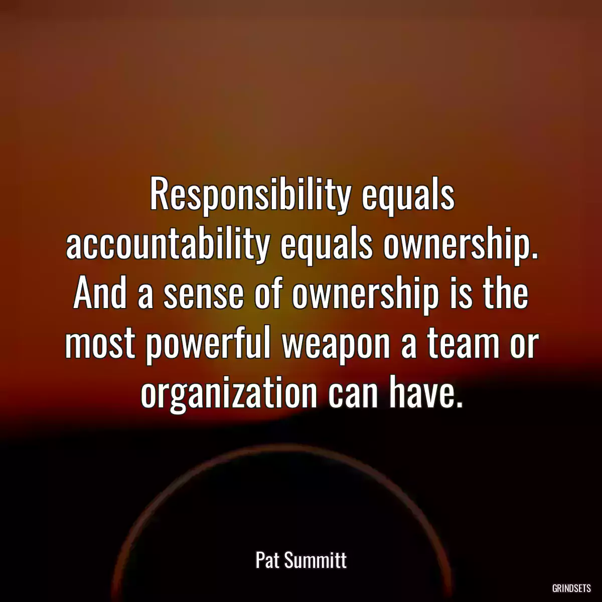 Responsibility equals accountability equals ownership. And a sense of ownership is the most powerful weapon a team or organization can have.