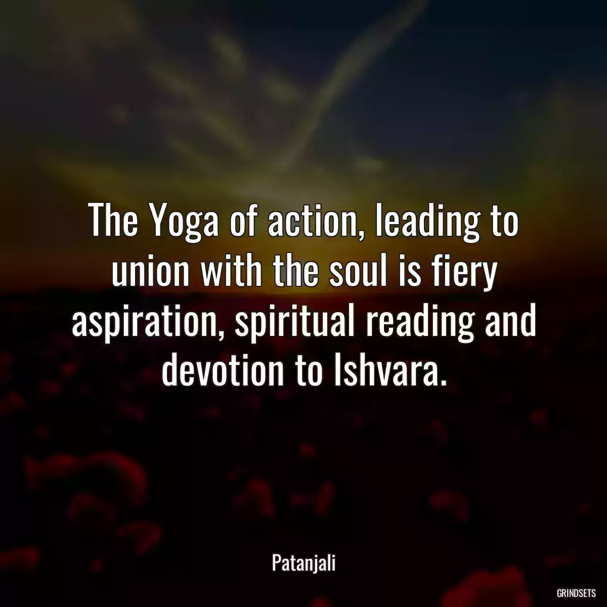 The Yoga of action, leading to union with the soul is fiery aspiration, spiritual reading and devotion to Ishvara.