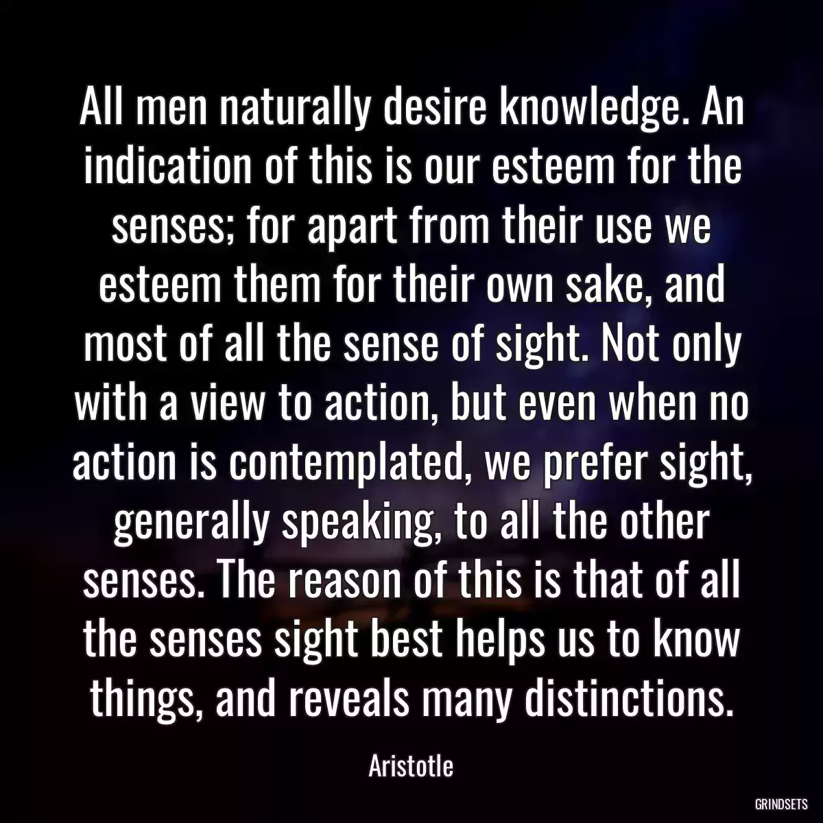 All men naturally desire knowledge. An indication of this is our esteem for the senses; for apart from their use we esteem them for their own sake, and most of all the sense of sight. Not only with a view to action, but even when no action is contemplated, we prefer sight, generally speaking, to all the other senses. The reason of this is that of all the senses sight best helps us to know things, and reveals many distinctions.