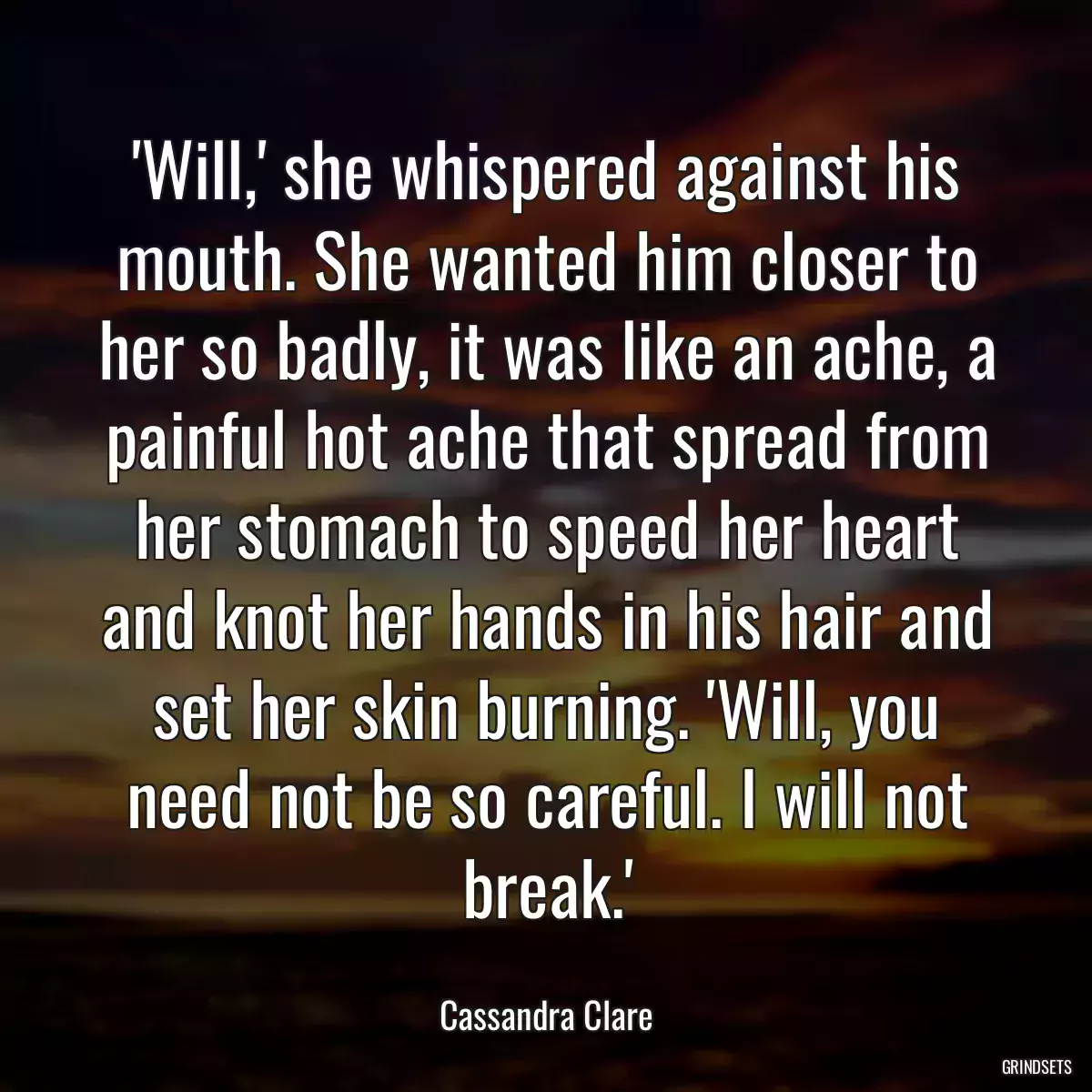 \'Will,\' she whispered against his mouth. She wanted him closer to her so badly, it was like an ache, a painful hot ache that spread from her stomach to speed her heart and knot her hands in his hair and set her skin burning. \'Will, you need not be so careful. I will not break.\'