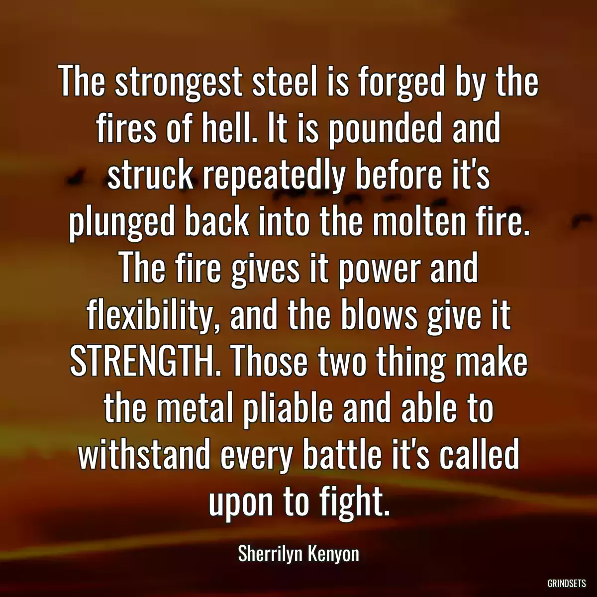 The strongest steel is forged by the fires of hell. It is pounded and struck repeatedly before it\'s plunged back into the molten fire. The fire gives it power and flexibility, and the blows give it STRENGTH. Those two thing make the metal pliable and able to withstand every battle it\'s called upon to fight.