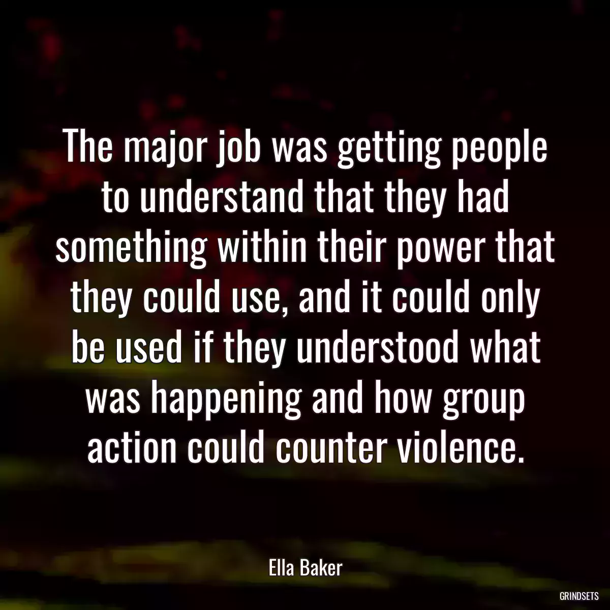 The major job was getting people to understand that they had something within their power that they could use, and it could only be used if they understood what was happening and how group action could counter violence.