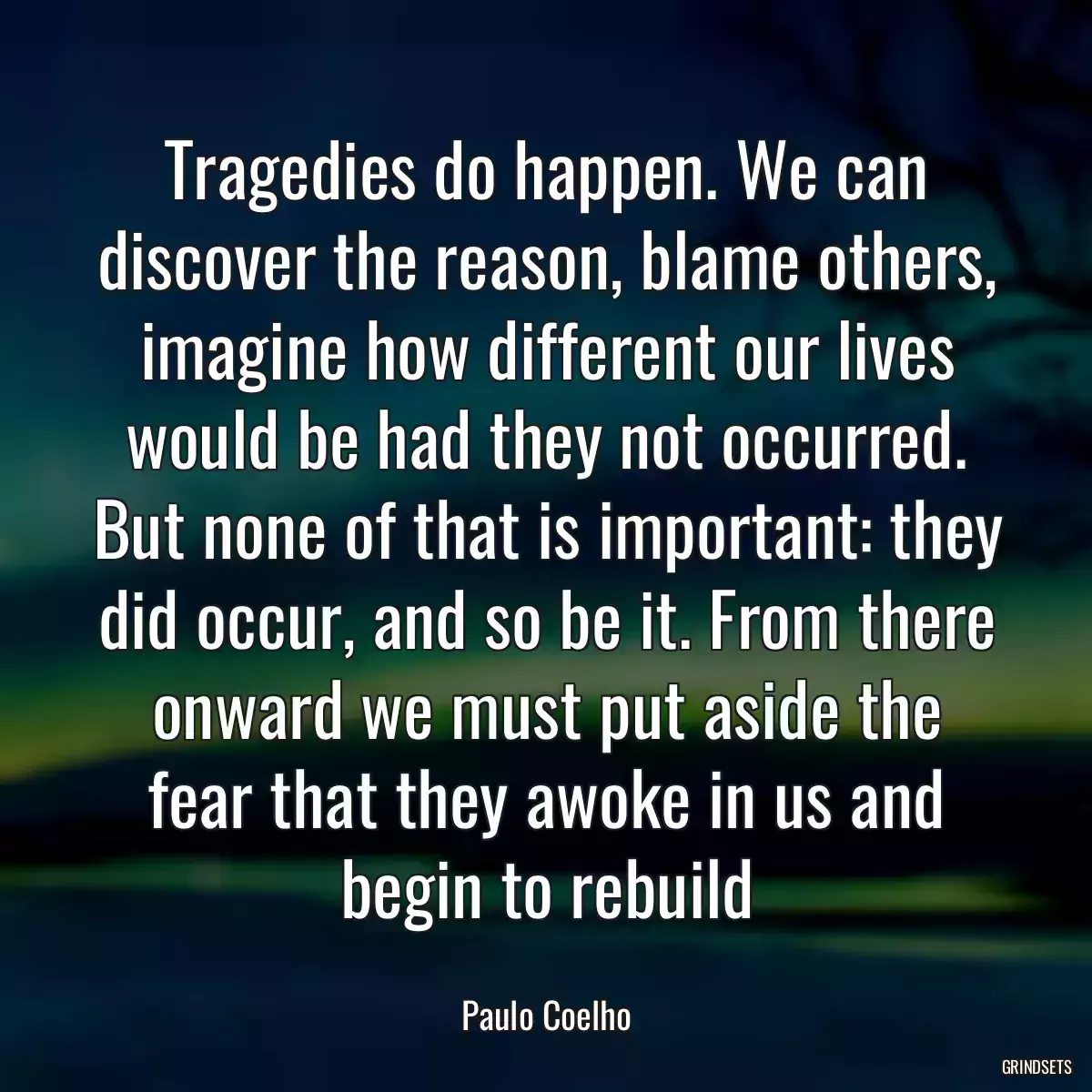 Tragedies do happen. We can discover the reason, blame others, imagine how different our lives would be had they not occurred. But none of that is important: they did occur, and so be it. From there onward we must put aside the fear that they awoke in us and begin to rebuild