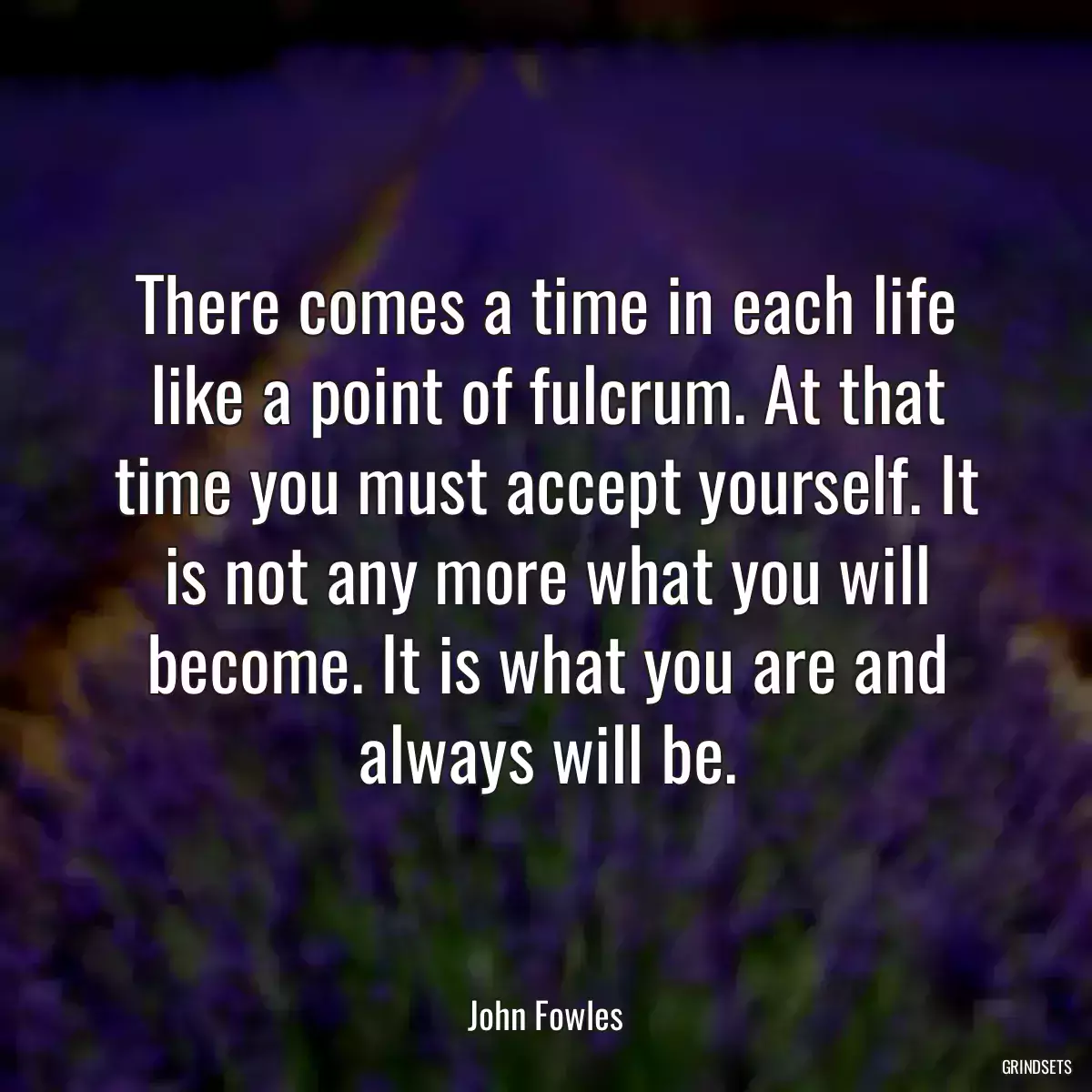 There comes a time in each life like a point of fulcrum. At that time you must accept yourself. It is not any more what you will become. It is what you are and always will be.