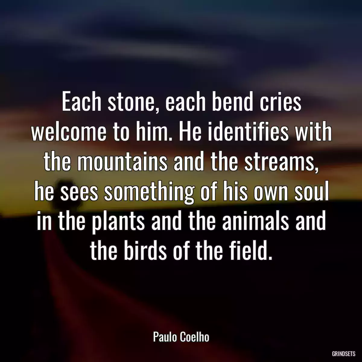 Each stone, each bend cries welcome to him. He identifies with the mountains and the streams, he sees something of his own soul in the plants and the animals and the birds of the field.