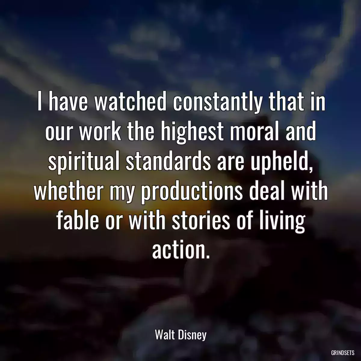 I have watched constantly that in our work the highest moral and spiritual standards are upheld, whether my productions deal with fable or with stories of living action.