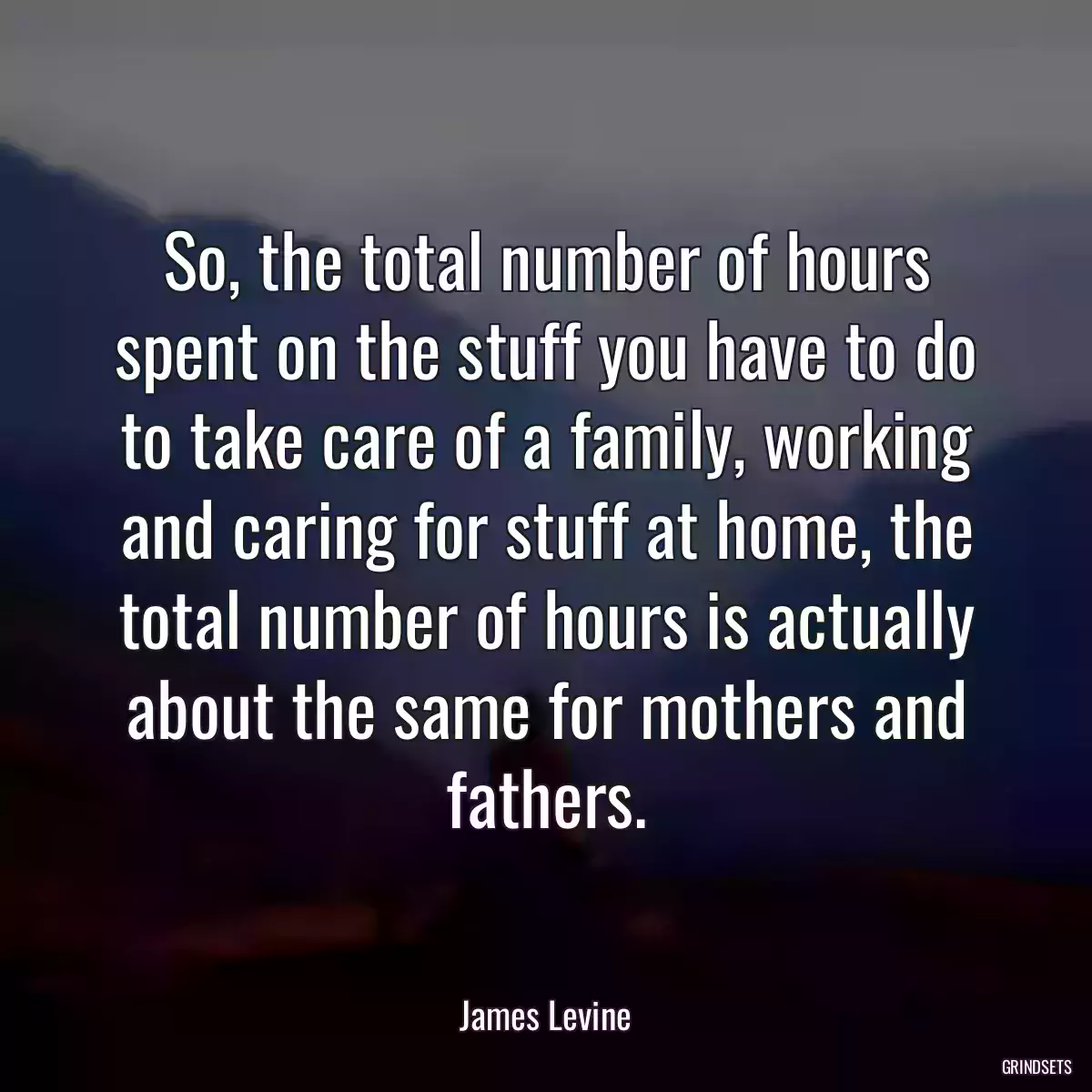 So, the total number of hours spent on the stuff you have to do to take care of a family, working and caring for stuff at home, the total number of hours is actually about the same for mothers and fathers.